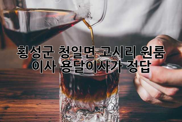 횡성군 청일면 고시리 원룸 이사, 용달이사가 정답!